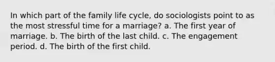 In which part of the family life cycle, do sociologists point to as the most stressful time for a marriage? a. The first year of marriage. b. The birth of the last child. c. The engagement period. d. The birth of the first child.