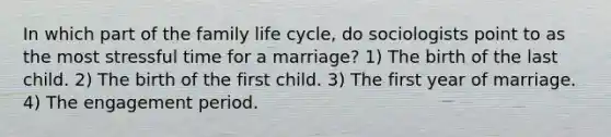 In which part of the family life cycle, do sociologists point to as the most stressful time for a marriage? 1) The birth of the last child. 2) The birth of the first child. 3) The first year of marriage. 4) The engagement period.