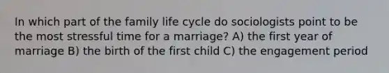 In which part of the family life cycle do sociologists point to be the most stressful time for a marriage? A) the first year of marriage B) the birth of the first child C) the engagement period