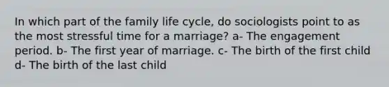 In which part of the family life cycle, do sociologists point to as the most stressful time for a marriage? a- The engagement period. b- The first year of marriage. c- The birth of the first child d- The birth of the last child