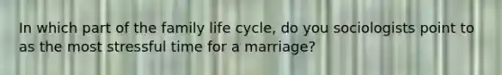 In which part of the family life cycle, do you sociologists point to as the most stressful time for a marriage?