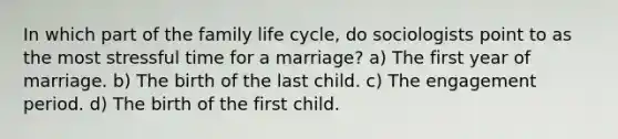 In which part of the family life cycle, do sociologists point to as the most stressful time for a marriage? a) The first year of marriage. b) The birth of the last child. c) The engagement period. d) The birth of the first child.