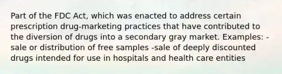 Part of the FDC Act, which was enacted to address certain prescription drug-marketing practices that have contributed to the diversion of drugs into a secondary gray market. Examples: -sale or distribution of free samples -sale of deeply discounted drugs intended for use in hospitals and health care entities