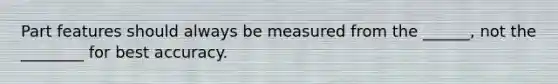 Part features should always be measured from the ______, not the ________ for best accuracy.