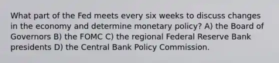 What part of the Fed meets every six weeks to discuss changes in the economy and determine monetary policy? A) the Board of Governors B) the FOMC C) the regional Federal Reserve Bank presidents D) the Central Bank Policy Commission.