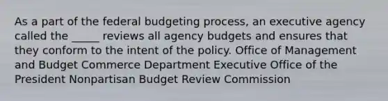 As a part of the federal budgeting process, an executive agency called the _____ reviews all agency budgets and ensures that they conform to the intent of the policy. Office of Management and Budget Commerce Department Executive Office of the President Nonpartisan Budget Review Commission