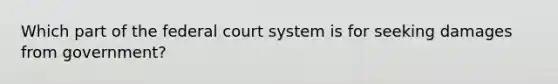 Which part of the federal court system is for seeking damages from government?