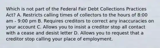 Which is not part of the Federal Fair Debt Collections Practices Act? A. Restricts calling times of collectors to the hours of 8:00 am - 9:00 pm B. Requires creditors to correct any inaccuracies on your account C. Allows you to insist a creditor stop all contact with a cease and desist letter D. Allows you to request that a creditor stop calling your place of employment.