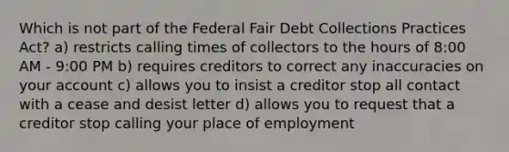 Which is not part of the Federal Fair Debt Collections Practices Act? a) restricts calling times of collectors to the hours of 8:00 AM - 9:00 PM b) requires creditors to correct any inaccuracies on your account c) allows you to insist a creditor stop all contact with a cease and desist letter d) allows you to request that a creditor stop calling your place of employment