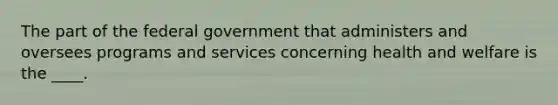 The part of the federal government that administers and oversees programs and services concerning health and welfare is the ____.