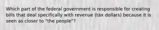 Which part of the federal government is responsible for creating bills that deal specifically with revenue (tax dollars) because it is seen as closer to "the people"?