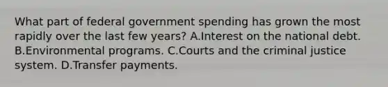 What part of federal government spending has grown the most rapidly over the last few years? A.Interest on the national debt. B.Environmental programs. C.Courts and the criminal justice system. D.Transfer payments.