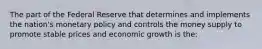 The part of the Federal Reserve that determines and implements the nation's monetary policy and controls the money supply to promote stable prices and economic growth is the: