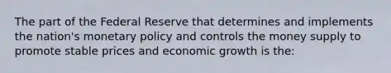 The part of the Federal Reserve that determines and implements the nation's monetary policy and controls the money supply to promote stable prices and economic growth is the: