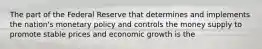 The part of the Federal Reserve that determines and implements the nation's monetary policy and controls the money supply to promote stable prices and economic growth is the