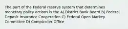 The part of the Federal reserve system that determines monetary policy actions is the A) District Bank Board B) Federal Deposit Insurance Cooperation C) Federal Open Markey Committee D) Comptroller Office