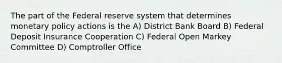 The part of the Federal reserve system that determines monetary policy actions is the A) District Bank Board B) Federal Deposit Insurance Cooperation C) Federal Open Markey Committee D) Comptroller Office