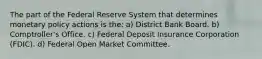 The part of the Federal Reserve System that determines monetary policy actions is the: a) District Bank Board. b) ​Comptroller's Office. c) Federal Deposit Insurance Corporation​ (FDIC). d) Federal Open Market Committee.