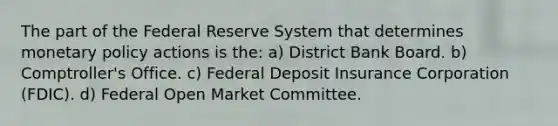 The part of the Federal Reserve System that determines <a href='https://www.questionai.com/knowledge/kEE0G7Llsx-monetary-policy' class='anchor-knowledge'>monetary policy</a> actions is the: a) District Bank Board. b) ​Comptroller's Office. c) Federal Deposit Insurance Corporation​ (FDIC). d) Federal Open Market Committee.