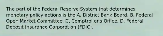 The part of the Federal Reserve System that determines monetary policy actions is the A. District Bank Board. B. Federal Open Market Committee. C. ​Comptroller's Office. D. Federal Deposit Insurance Corporation​ (FDIC).