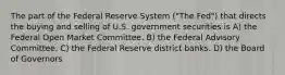 The part of the Federal Reserve System ("The Fed") that directs the buying and selling of U.S. government securities is A) the Federal Open Market Committee. B) the Federal Advisory Committee. C) the Federal Reserve district banks. D) the Board of Governors