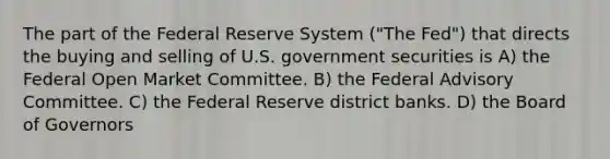 The part of the Federal Reserve System ("The Fed") that directs the buying and selling of U.S. government securities is A) the Federal Open Market Committee. B) the Federal Advisory Committee. C) the Federal Reserve district banks. D) the Board of Governors