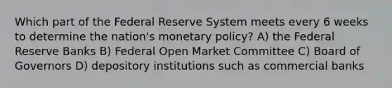 Which part of the Federal Reserve System meets every 6 weeks to determine the nation's monetary policy? A) the Federal Reserve Banks B) Federal Open Market Committee C) Board of Governors D) depository institutions such as commercial banks