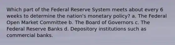 Which part of the Federal Reserve System meets about every 6 weeks to determine the nation's monetary policy? a. The Federal Open Market Committee b. The Board of Governors c. The Federal Reserve Banks d. Depository institutions such as commercial banks.