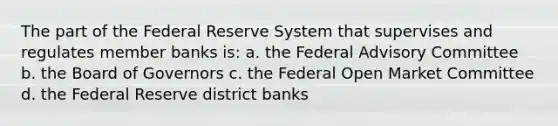 The part of the Federal Reserve System that supervises and regulates member banks is: a. the Federal Advisory Committee b. the Board of Governors c. the Federal Open Market Committee d. the Federal Reserve district banks