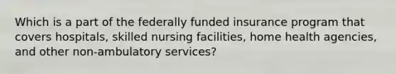 Which is a part of the federally funded insurance program that covers hospitals, skilled nursing facilities, home health agencies, and other non-ambulatory services?