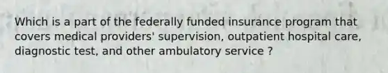 Which is a part of the federally funded insurance program that covers medical providers' supervision, outpatient hospital care, diagnostic test, and other ambulatory service ?