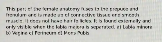 This part of the female anatomy fuses to the prepuce and frenulum and is made up of connective tissue and smooth muscle. It does not have hair follicles. It is found externally and only visible when the labia majora is separated. a) Labia minora b) Vagina c) Perineum d) Mons Pubis