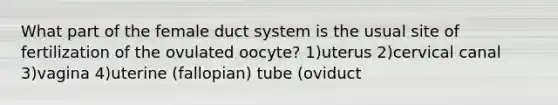 What part of the female duct system is the usual site of fertilization of the ovulated oocyte? 1)uterus 2)cervical canal 3)vagina 4)uterine (fallopian) tube (oviduct