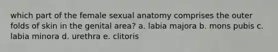 which part of the female sexual anatomy comprises the outer folds of skin in the genital area? a. labia majora b. mons pubis c. labia minora d. urethra e. clitoris