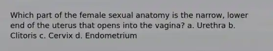 Which part of the female sexual anatomy is the narrow, lower end of the uterus that opens into the vagina? a. Urethra b. Clitoris c. Cervix d. Endometrium