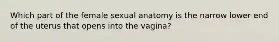 Which part of the female sexual anatomy is the narrow lower end of the uterus that opens into the vagina?