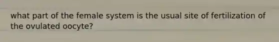 what part of the female system is the usual site of fertilization of the ovulated oocyte?