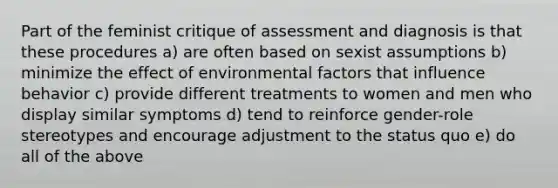 Part of the feminist critique of assessment and diagnosis is that these procedures a) are often based on sexist assumptions b) minimize the effect of environmental factors that influence behavior c) provide different treatments to women and men who display similar symptoms d) tend to reinforce gender-role stereotypes and encourage adjustment to the status quo e) do all of the above