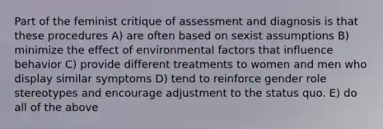 Part of the feminist critique of assessment and diagnosis is that these procedures A) are often based on sexist assumptions B) minimize the effect of environmental factors that influence behavior C) provide different treatments to women and men who display similar symptoms D) tend to reinforce gender role stereotypes and encourage adjustment to the status quo. E) do all of the above