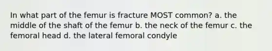 In what part of the femur is fracture MOST common? a. the middle of the shaft of the femur b. the neck of the femur c. the femoral head d. the lateral femoral condyle