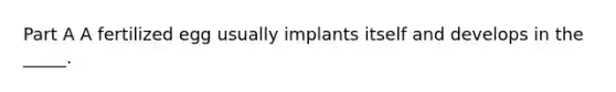 Part A A fertilized egg usually implants itself and develops in the _____.