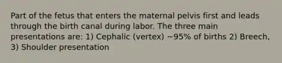 Part of the fetus that enters the maternal pelvis first and leads through the birth canal during labor. The three main presentations are: 1) Cephalic (vertex) ~95% of births 2) Breech, 3) Shoulder presentation