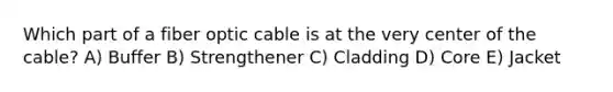 Which part of a fiber optic cable is at the very center of the cable? A) Buffer B) Strengthener C) Cladding D) Core E) Jacket