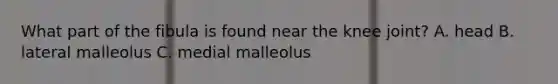 What part of the fibula is found near the knee joint? A. head B. lateral malleolus C. medial malleolus