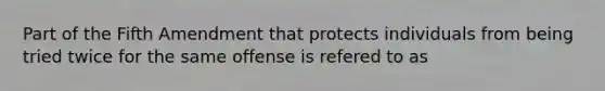 Part of the Fifth Amendment that protects individuals from being tried twice for the same offense is refered to as