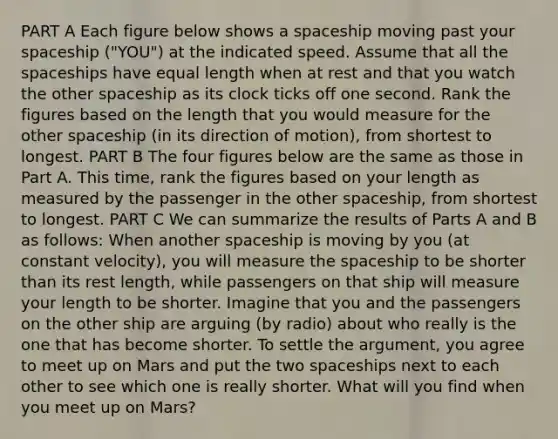 PART A Each figure below shows a spaceship moving past your spaceship ("YOU") at the indicated speed. Assume that all the spaceships have equal length when at rest and that you watch the other spaceship as its clock ticks off one second. Rank the figures based on the length that you would measure for the other spaceship (in its direction of motion), from shortest to longest. PART B The four figures below are the same as those in Part A. This time, rank the figures based on your length as measured by the passenger in the other spaceship, from shortest to longest. PART C We can summarize the results of Parts A and B as follows: When another spaceship is moving by you (at constant velocity), you will measure the spaceship to be shorter than its rest length, while passengers on that ship will measure your length to be shorter. Imagine that you and the passengers on the other ship are arguing (by radio) about who really is the one that has become shorter. To settle the argument, you agree to meet up on Mars and put the two spaceships next to each other to see which one is really shorter. What will you find when you meet up on Mars?