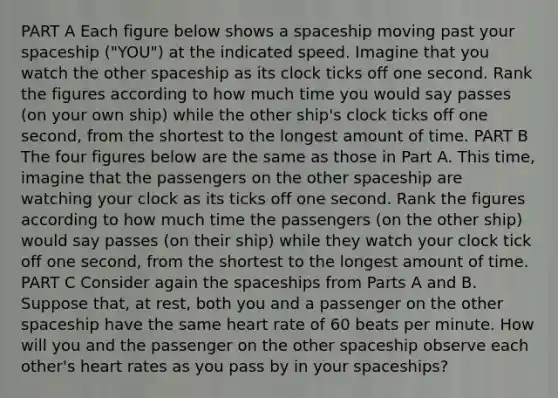 PART A Each figure below shows a spaceship moving past your spaceship ("YOU") at the indicated speed. Imagine that you watch the other spaceship as its clock ticks off one second. Rank the figures according to how much time you would say passes (on your own ship) while the other ship's clock ticks off one second, from the shortest to the longest amount of time. PART B The four figures below are the same as those in Part A. This time, imagine that the passengers on the other spaceship are watching your clock as its ticks off one second. Rank the figures according to how much time the passengers (on the other ship) would say passes (on their ship) while they watch your clock tick off one second, from the shortest to the longest amount of time. PART C Consider again the spaceships from Parts A and B. Suppose that, at rest, both you and a passenger on the other spaceship have the same heart rate of 60 beats per minute. How will you and the passenger on the other spaceship observe each other's heart rates as you pass by in your spaceships?