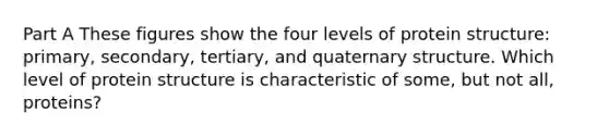 Part A These figures show the four levels of protein structure: primary, secondary, tertiary, and quaternary structure. Which level of protein structure is characteristic of some, but not all, proteins?