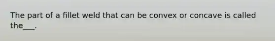 The part of a fillet weld that can be convex or concave is called the___.