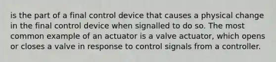 is the part of a final control device that causes a physical change in the final control device when signalled to do so. The most common example of an actuator is a valve actuator, which opens or closes a valve in response to control signals from a controller.